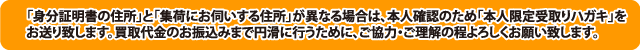 「身分証明書の住所」と「集荷にお伺いする住所」が異なる場合は、本人確認のため「本人限定受取りハガキ」をお送り致します。買取代金のお振込みまで円滑に行うために、ご協力・ご理解の程よろしくお願い致します。