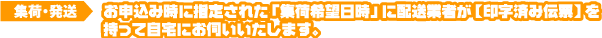 お申込み時に指定された「集荷希望日時」に配送業者が【印字済み伝票】を持って自宅にお伺いいたします。