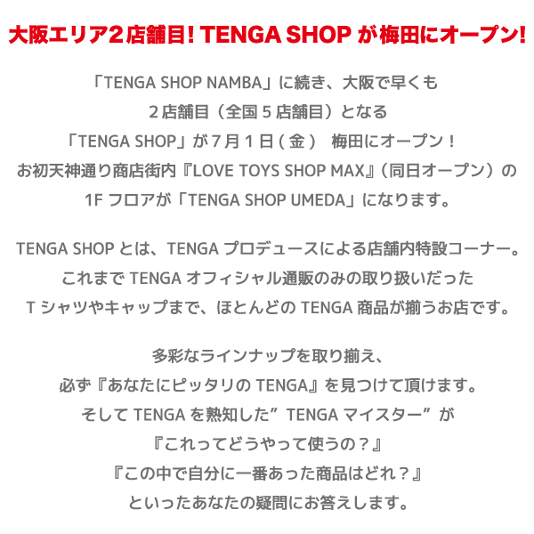 「TENGA SHOP NAMBA」に続き、大阪で早くも
２店舗目（全国5店舗目）となる
「TENGA SHOP」が７月1日(金)　梅田にオープン！ 
お初天神通り商店街内『LOVE TOYS SHOP MAX』（同日オープン）の
1Fフロアが「TENGA SHOP UMEDA」になります。
TENGA SHOPとは、TENGAプロデュースによる店舗内特設コーナー。
これまでTENGAオフィシャル通販のみの取り扱いだった
Tシャツやキャップまで、ほとんどのTENGA商品が揃うお店です。
多彩なラインナップを取り揃え、
必ず『あなたにピッタリのTENGA』を見つけて頂けます。
そしてTENGAを熟知した”TENGAマイスター”が
『これってどうやって使うの？』
『この中で自分に一番あった商品はどれ？』
といったあなたの疑問にお答えします。